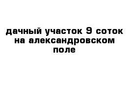 дачный участок 9 соток на александровском поле